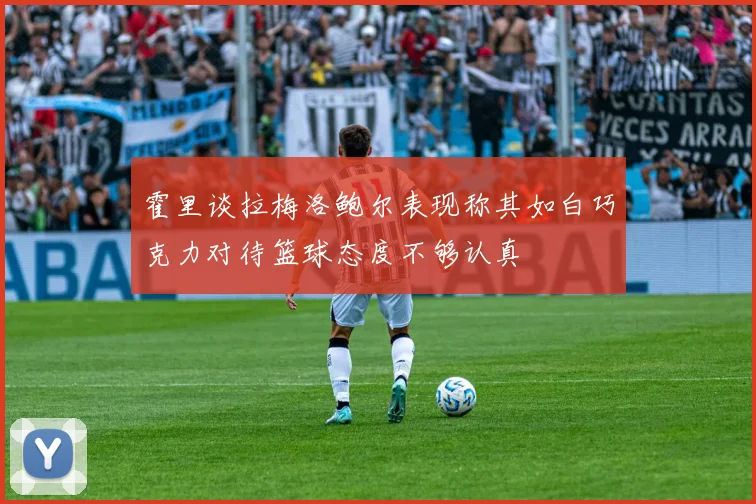 霍里谈拉梅洛鲍尔表现称其如白巧克力对待篮球态度不够认真