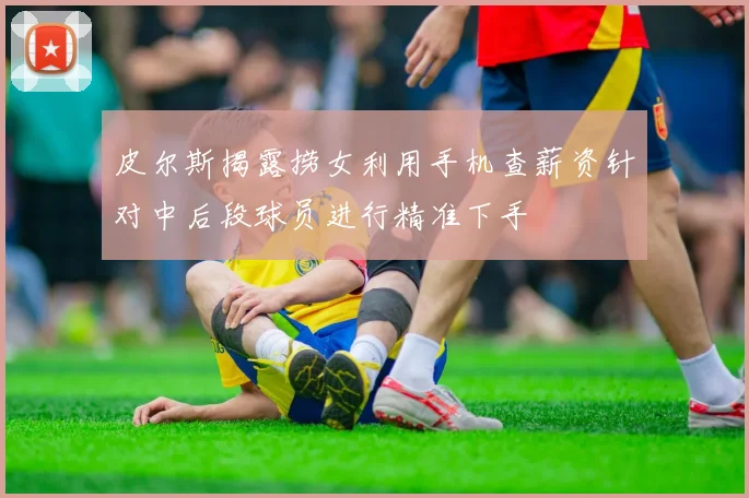 皮尔斯揭露捞女利用手机查薪资针对中后段球员进行精准下手
