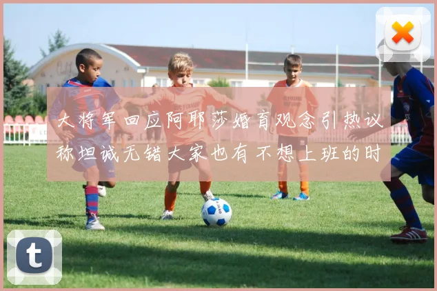 大将军回应阿耶莎婚育观念引热议称坦诚无错大家也有不想上班的时候
