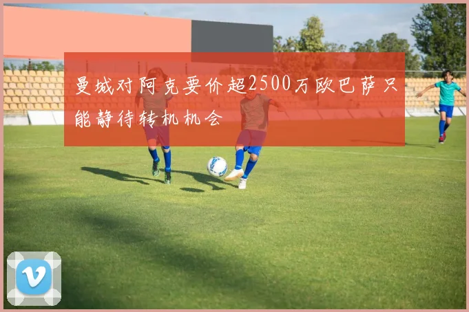曼城对阿克要价超2500万欧巴萨只能静待转机机会