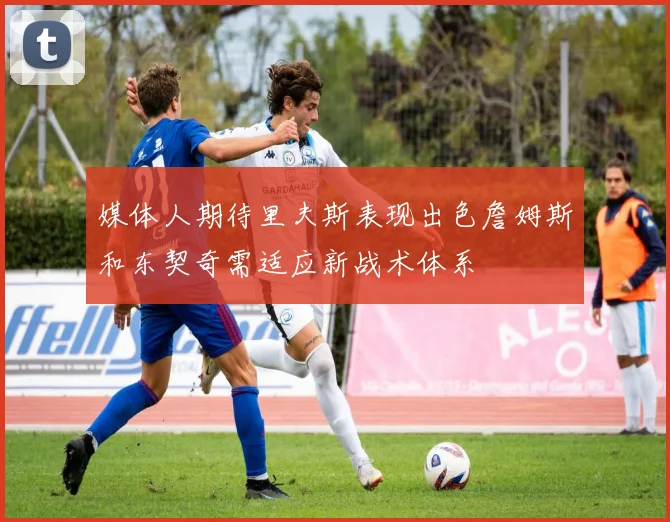 媒体人期待里夫斯表现出色詹姆斯和东契奇需适应新战术体系