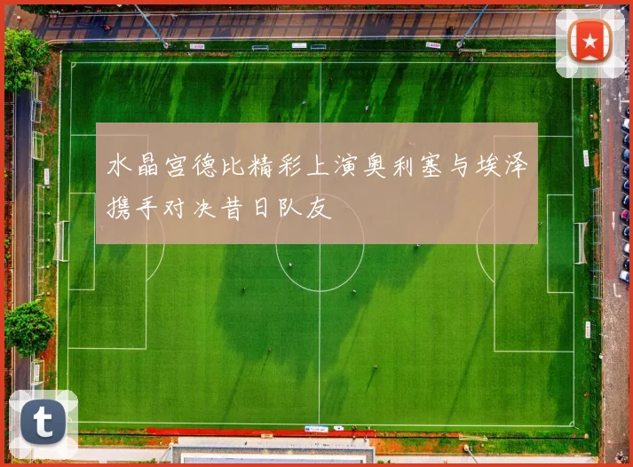 水晶宫德比精彩上演奥利塞与埃泽携手对决昔日队友