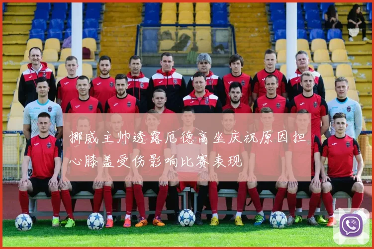 挪威主帅透露厄德高坐庆祝原因担心膝盖受伤影响比赛表现