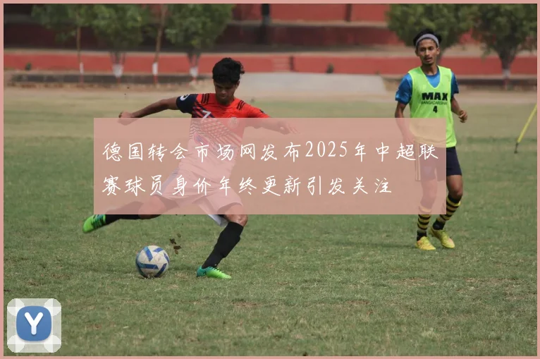 德国转会市场网发布2025年中超联赛球员身价年终更新引发关注