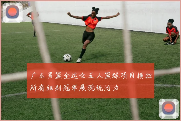 广东男篮全运会五人篮球项目横扫所有组别冠军展现统治力