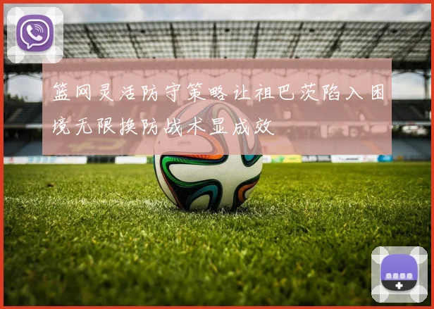 篮网灵活防守策略让祖巴茨陷入困境无限换防战术显成效