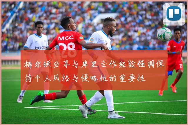 梅尔顿分享与库里合作经验强调保持个人风格与侵略性的重要性