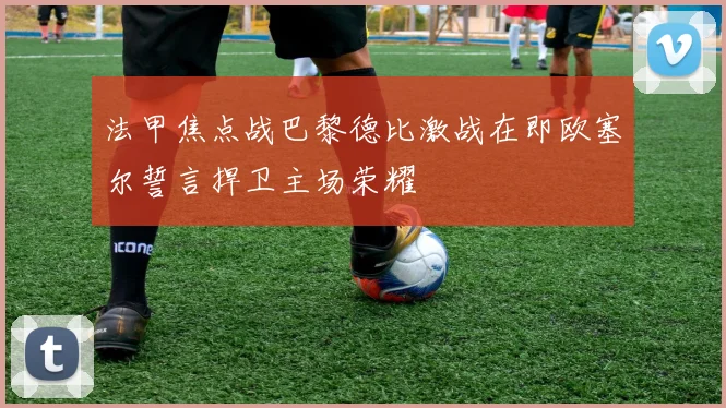 法甲焦点战巴黎德比激战在即欧塞尔誓言捍卫主场荣耀