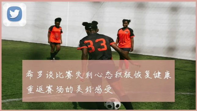 希罗谈比赛失利心态积极恢复健康重返赛场的美好感受