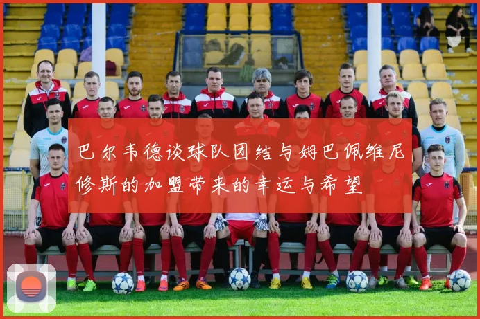巴尔韦德谈球队团结与姆巴佩维尼修斯的加盟带来的幸运与希望