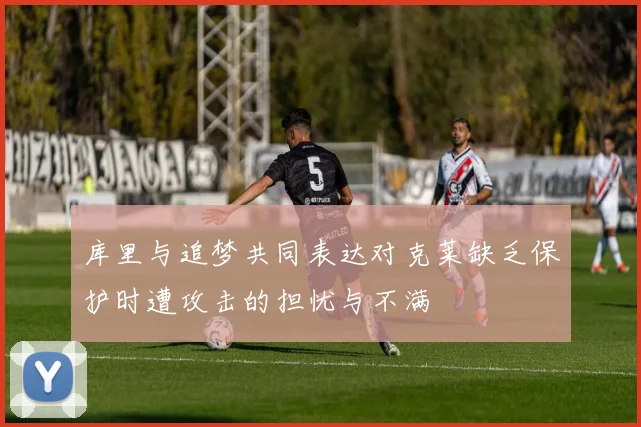 库里与追梦共同表达对克莱缺乏保护时遭攻击的担忧与不满